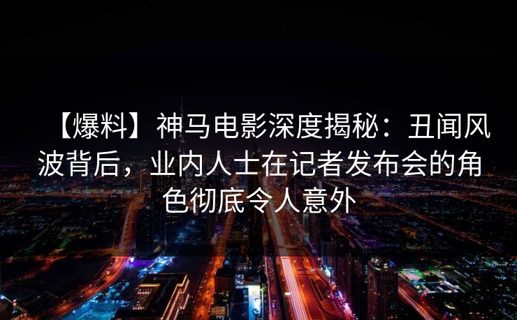 【爆料】神马电影深度揭秘：丑闻风波背后，业内人士在记者发布会的角色彻底令人意外