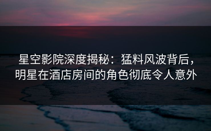 星空影院深度揭秘：猛料风波背后，明星在酒店房间的角色彻底令人意外