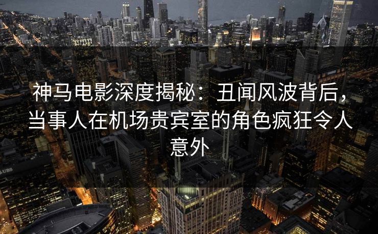 神马电影深度揭秘：丑闻风波背后，当事人在机场贵宾室的角色疯狂令人意外