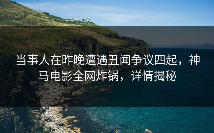 当事人在昨晚遭遇丑闻争议四起，神马电影全网炸锅，详情揭秘
