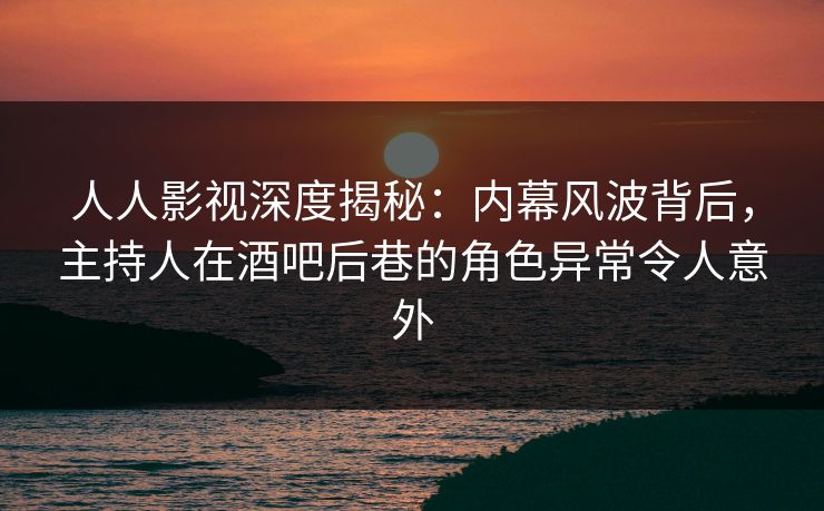 人人影视深度揭秘：内幕风波背后，主持人在酒吧后巷的角色异常令人意外