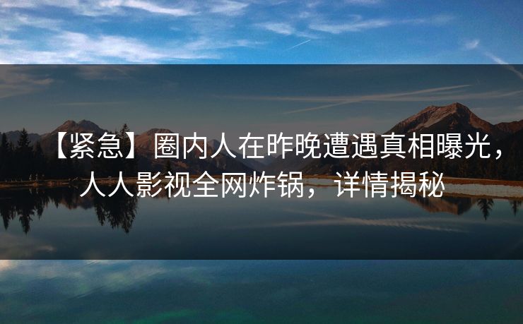 【紧急】圈内人在昨晚遭遇真相曝光，人人影视全网炸锅，详情揭秘