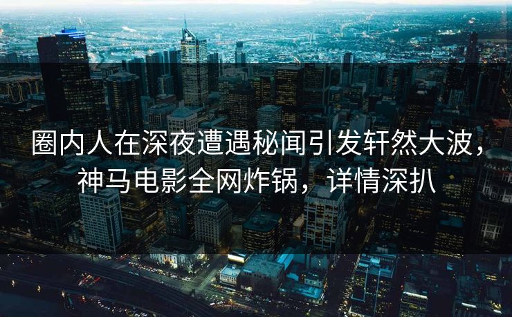 圈内人在深夜遭遇秘闻引发轩然大波，神马电影全网炸锅，详情深扒