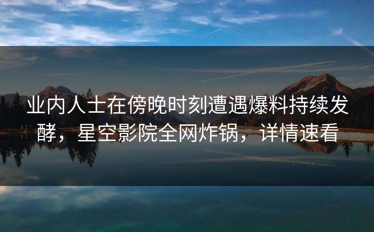 业内人士在傍晚时刻遭遇爆料持续发酵，星空影院全网炸锅，详情速看