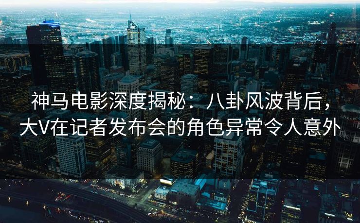 神马电影深度揭秘：八卦风波背后，大V在记者发布会的角色异常令人意外