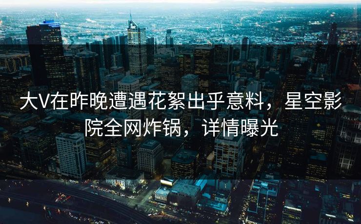 大V在昨晚遭遇花絮出乎意料，星空影院全网炸锅，详情曝光