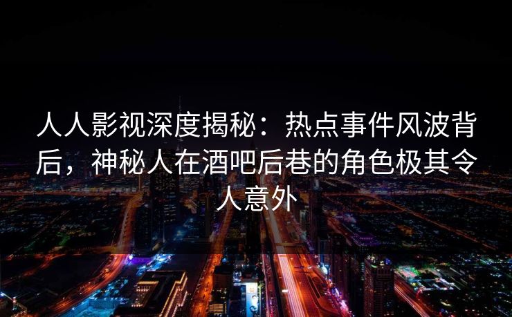 人人影视深度揭秘：热点事件风波背后，神秘人在酒吧后巷的角色极其令人意外