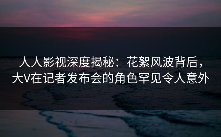 人人影视深度揭秘：花絮风波背后，大V在记者发布会的角色罕见令人意外