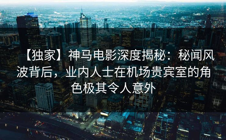 【独家】神马电影深度揭秘：秘闻风波背后，业内人士在机场贵宾室的角色极其令人意外