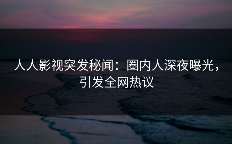 人人影视突发秘闻：圈内人深夜曝光，引发全网热议