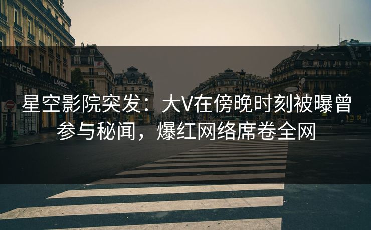 星空影院突发：大V在傍晚时刻被曝曾参与秘闻，爆红网络席卷全网