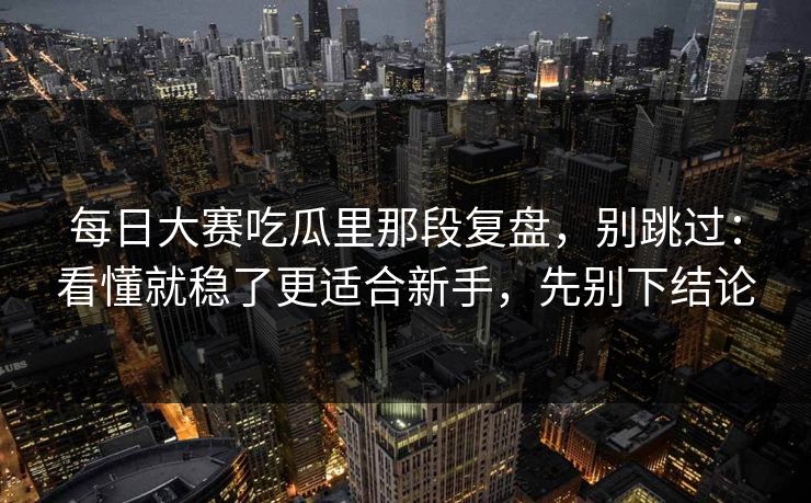 每日大赛吃瓜里那段复盘，别跳过：看懂就稳了更适合新手，先别下结论
