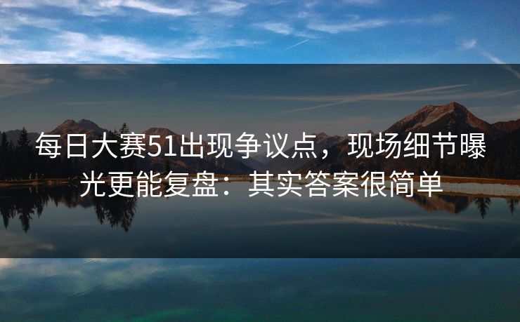 每日大赛51出现争议点，现场细节曝光更能复盘：其实答案很简单