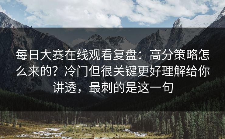 每日大赛在线观看复盘：高分策略怎么来的？冷门但很关键更好理解给你讲透，最刺的是这一句