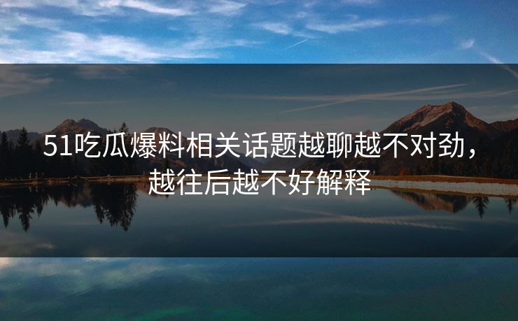 51吃瓜爆料相关话题越聊越不对劲，越往后越不好解释