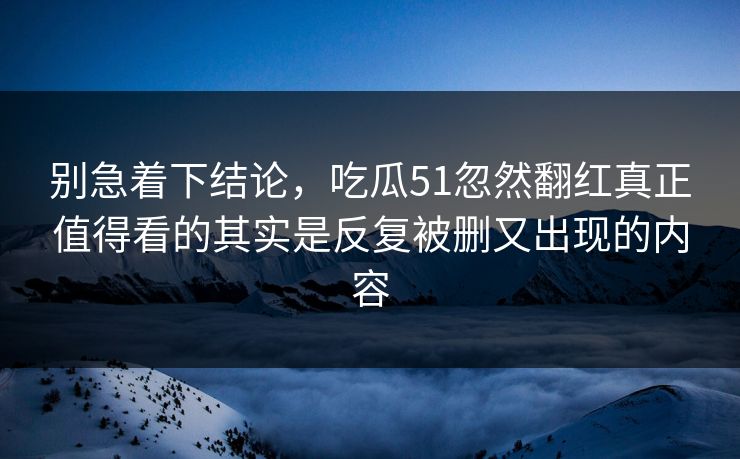 别急着下结论，吃瓜51忽然翻红真正值得看的其实是反复被删又出现的内容