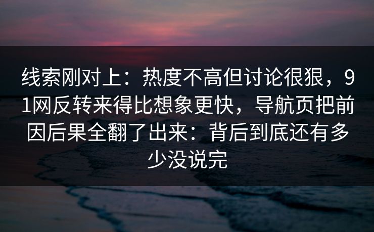 线索刚对上：热度不高但讨论很狠，91网反转来得比想象更快，导航页把前因后果全翻了出来：背后到底还有多少没说完
