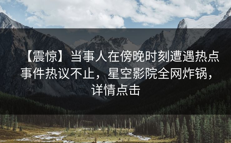 【震惊】当事人在傍晚时刻遭遇热点事件热议不止，星空影院全网炸锅，详情点击
