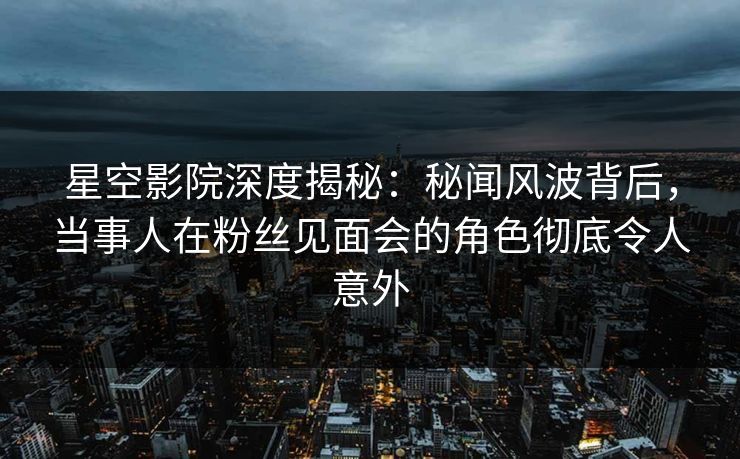 星空影院深度揭秘:秘闻风波背后,当事人在粉丝见面会的角色彻底令人意外