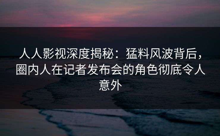人人影视深度揭秘:猛料风波背后,圈内人在记者发布会的角色彻底令人意外