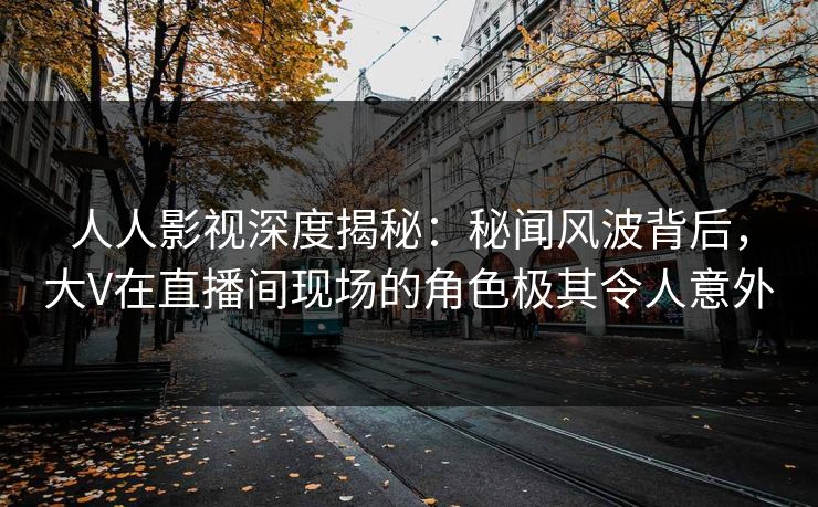 人人影视深度揭秘:秘闻风波背后,大V在直播间现场的角色极其令人意外