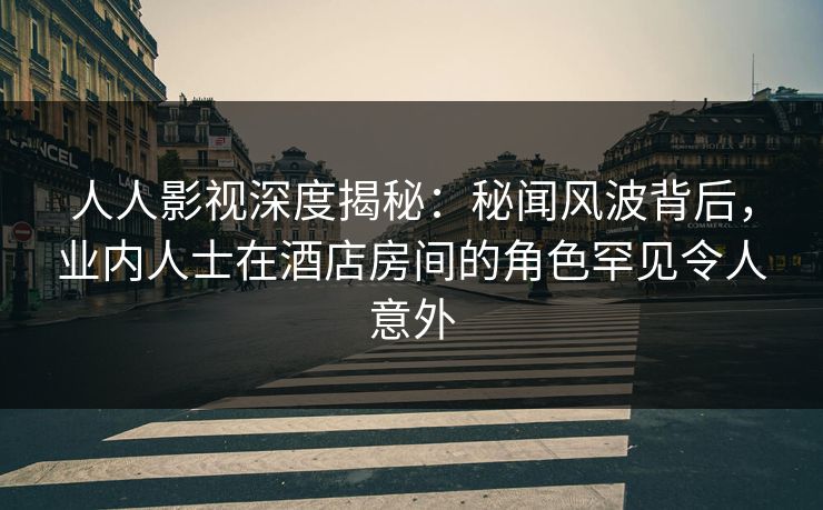 人人影视深度揭秘:秘闻风波背后,业内人士在酒店房间的角色罕见令人意外