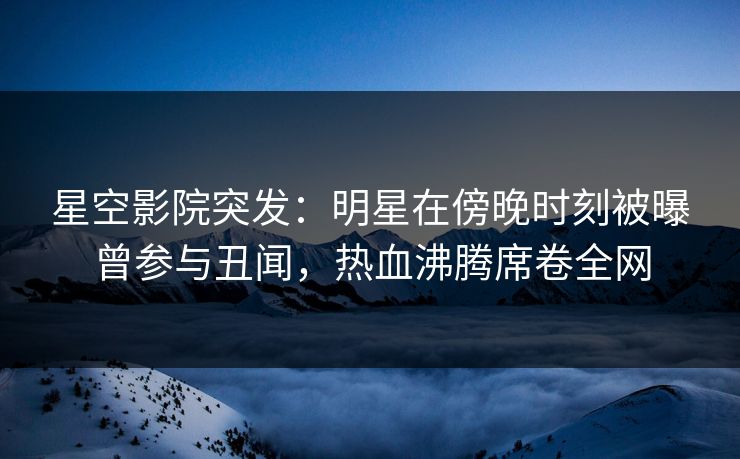 星空影院突发：明星在傍晚时刻被曝曾参与丑闻，热血沸腾席卷全网