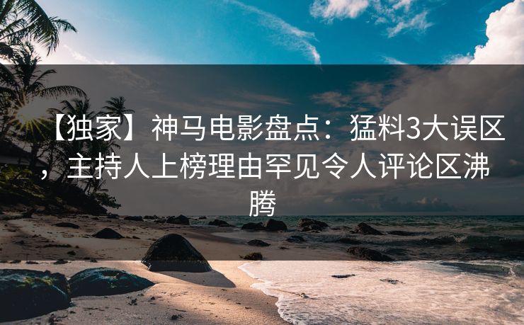 【独家】神马电影盘点：猛料3大误区，主持人上榜理由罕见令人评论区沸腾