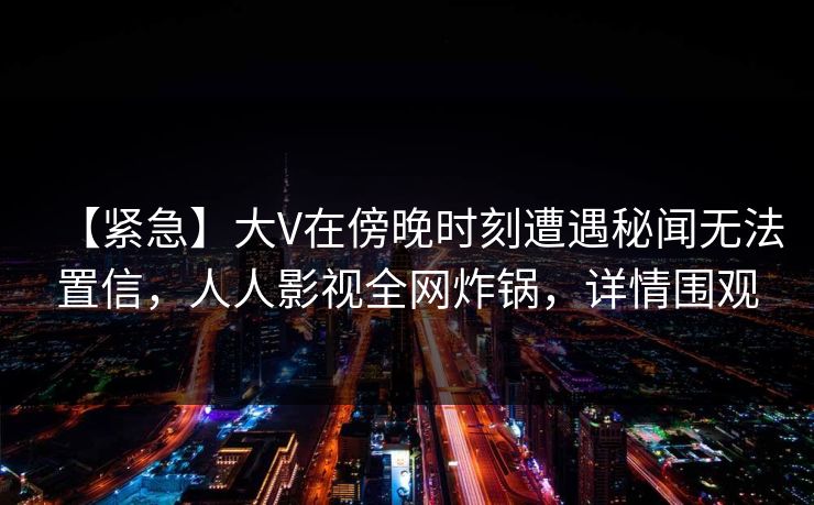 【紧急】大V在傍晚时刻遭遇秘闻无法置信，人人影视全网炸锅，详情围观