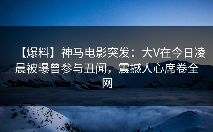【爆料】神马电影突发:大V在今日凌晨被曝曾参与丑闻,震撼人心席卷全网