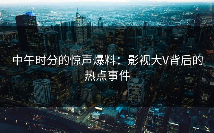 中午时分的惊声爆料:影视大V背后的热点事件