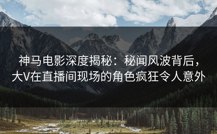 神马电影深度揭秘:秘闻风波背后,大V在直播间现场的角色疯狂令人意外