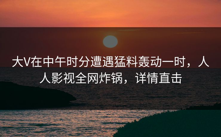大V在中午时分遭遇猛料轰动一时,人人影视全网炸锅,详情直击