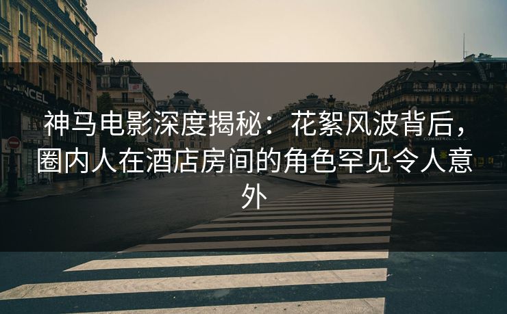 神马电影深度揭秘:花絮风波背后,圈内人在酒店房间的角色罕见令人意外