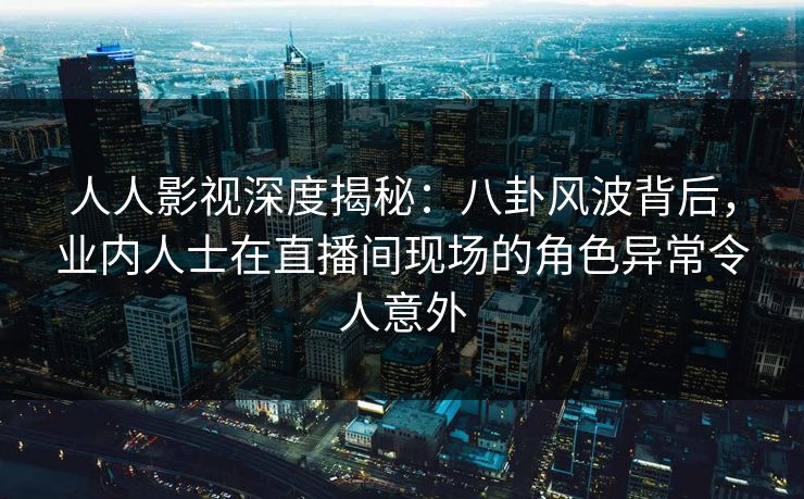 人人影视深度揭秘:八卦风波背后,业内人士在直播间现场的角色异常令人意外